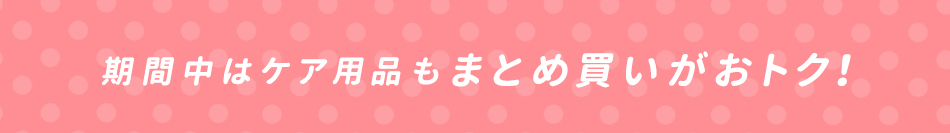 期間中はケア用品もまとめ買いがおトク！