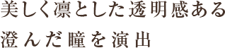 美しく凛とした透明感ある 澄んだ瞳を演出