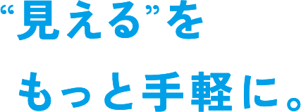 “見える”をもっと手軽に。